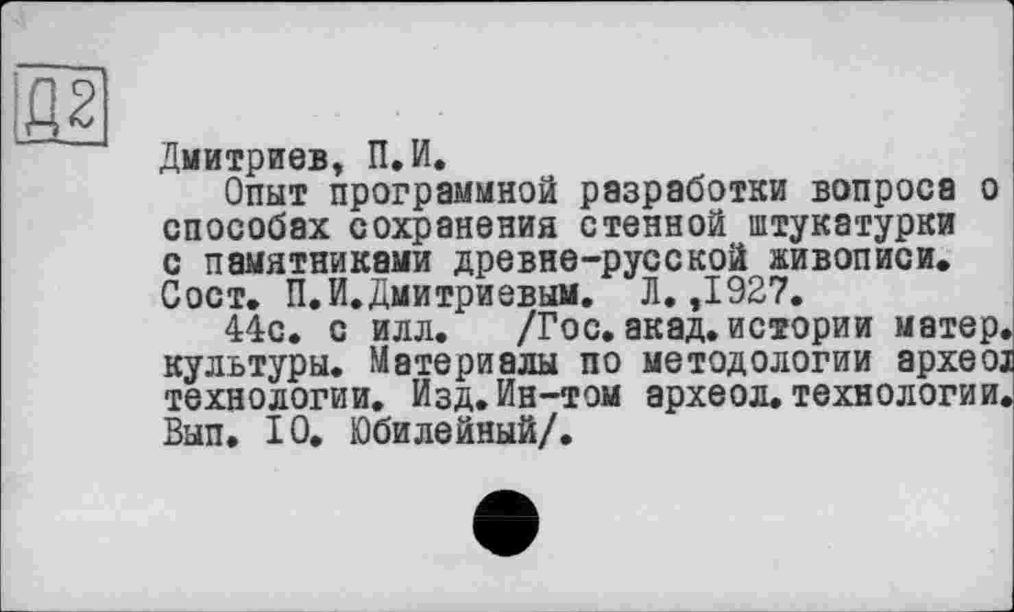 ﻿Дмитриев, П.И.
Опыт программной разработки вопроса о способах сохранения стенной штукатурки с памятниками древне-русской живописи. Сост. П.И.Дмитриевым. Л. ,1927.
44с. с илл. /Гос. акад, истории матер, культуры. Материалы по методологии apxeoj технологии. Изд.Ин-том археол. технологии. Вып. 10. Юбилейный/.